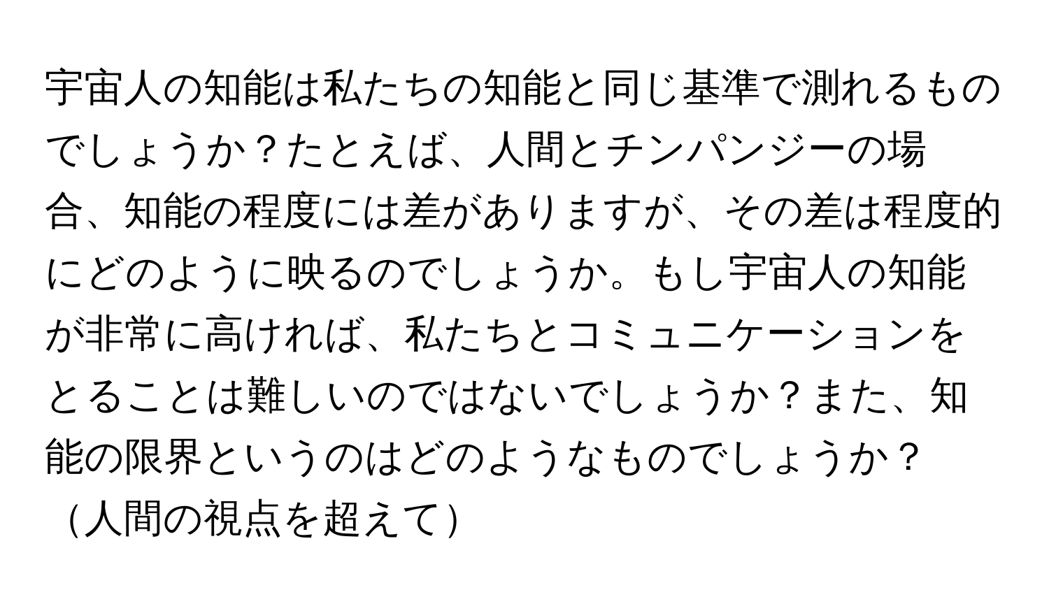 宇宙人の知能は私たちの知能と同じ基準で測れるものでしょうか？たとえば、人間とチンパンジーの場合、知能の程度には差がありますが、その差は程度的にどのように映るのでしょうか。もし宇宙人の知能が非常に高ければ、私たちとコミュニケーションをとることは難しいのではないでしょうか？また、知能の限界というのはどのようなものでしょうか？人間の視点を超えて