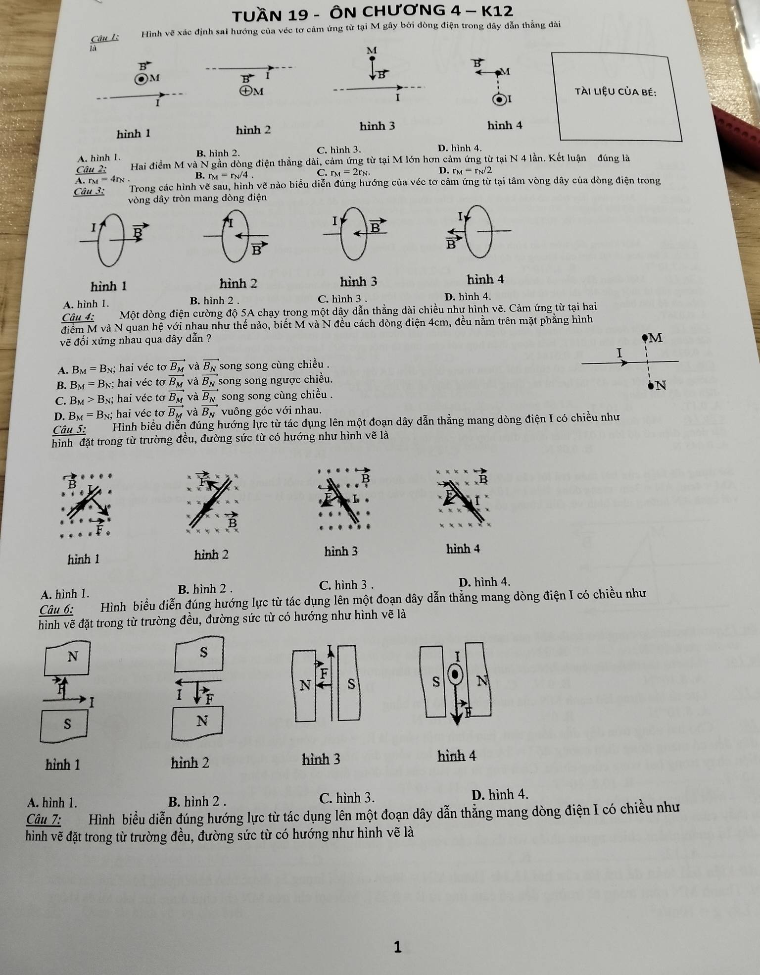 TUầN 19 - ÔN CHƯơNG 4 - K12
Câu 1: Hình vẽ xác định sai hướng của véc tơ cảm ứng từ tại M gây bởi dòng điện trong dây dẫn thẳng dài
là
M
B
i
vector B
M
)M
㊉m tài liệU Của bé:
I
hình 1 hình 2
hình 3 hình 4
A. hình 1. B. hình 2 C. hình 3.
D. hình 4
Câ 1- Hai điểm M và N gần dòng điện thẳng dài, cảm ứng từ tại M lớn hơn cảm ứng từ tại N 4 lần. Kết luận đúng là
B. r_M=r_N/4.
C. r_M=2r_N. D. r_M=r_N/2
r_M=4r_N
Câu 3: Trong các hình vẽ sau, hình vẽ nào biểu diễn đúng hướng của véc tơ cảm ứng từ tại tâm vòng dây của dòng điện trong
vòng dây tròn mang dòng điện
I
I
I
I vector B
vector B
B'
hình 1 hình 2 hình 3 hình 4
C. hình 3 .
A. hình 1. B. hình 2 . D. hình 4.
Câu 4: Một dòng điện cường độ 5A chạy trong một dây dẫn thẳng dài chiều như hình vẽ. Cảm ứng từ tại hai
điểm M và N quan hệ với nhau như thế nào, biết M và N đều cách dòng điện 4cm, đều nằm trên mặt phẳng hình
vẽ đối xứng nhau qua dây dẫn ?
M
I
A. B_M=B_N;;  hai véc tơ vector B_M và vector B_N song song cùng chiều .
B. B_M=B_r n; hai véc tơ vector B_M và vector B_N song song ngược chiều.
C. B_M>B_N; hai véc tơ B_M và N
D. B_M=B_N; hai véc tơ overline B_M và vector B_N song song cùng chiều .
vuông góc với nhau.
Câu 5: Hình biểu diễn đúng hướng lực từ tác dụng lên một đoạn dây dẫn thẳng mang dòng điện I có chiều như
hình đặt trong từ trường đều, đường sức từ có hướng như hình vẽ là
hình 1 hình 2
hình 3 hình 4
A. hình 1. B. hình 2 .
C. hình 3 . D. hình 4.
Câu 6: Hình biểu diễn đúng hướng lực từ tác dụng lên một đoạn dây dẫn thẳng mang dòng điện I có chiều như
hình vẽ đặt trong từ trường đều, đường sức từ có hướng như hình vẽ là
N
s
1
F
N s
s N
1
I
s
N
hình 1 hỉnh 2 hình 3
hình 4
A. hình 1. B. hình 2 . C. hình 3. D. hình 4.
Cwidehat a # 7:   Hình biểu diễn đúng hướng lực từ tác dụng lên một đoạn dây dẫn thẳng mang dòng điện I có chiều như
hình vẽ đặt trong từ trường đều, đường sức từ có hướng như hình vẽ là
1