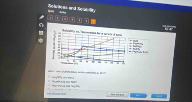 Solutions and Solubility
Quiz Active
1 2 3 4 0 0 7
F RE 57:47
Solubility vs. Temperature for a variety of salts
00
NaCl
80 === Ba(7C y) = NagHAeCy
50
1 20
40 = Cap(SO₂3·9HpO === Nay(8)Oy
30
10
0
10 20 30
Temperature (°C) 40 50 00 70 00 90 100
Which two solutions have similar solubilities at 40°C
Na2SO4 and NaCl
Na2HAsO4 and NaCl
Na2HAsO4 and Na2SO4
Mark this and return Save and Exit N= s1 sun