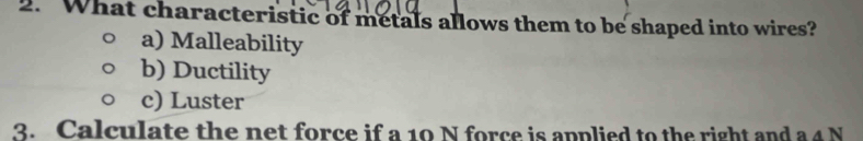 What characteristic of metals allows them to be shaped into wires?
a) Malleability
b) Ductility
c) Luster
3. Calculate the net force if a 10 N force is applied to the right and a 4 N