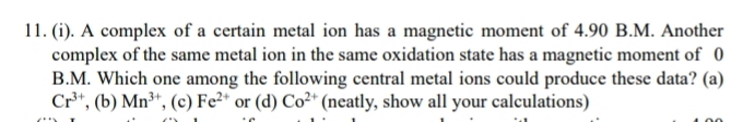 A complex of a certain metal ion has a magnetic moment of 4.90 B.M. Another
complex of the same metal ion in the same oxidation state has a magnetic moment of 0
B. M. Which one among the following central metal ions could produce these data? (a)
Cr^(3+) , (b) Mn^(3+) , (c) Fe^(2+) or (d) Co^(2+) (neatly, show all your calculations)