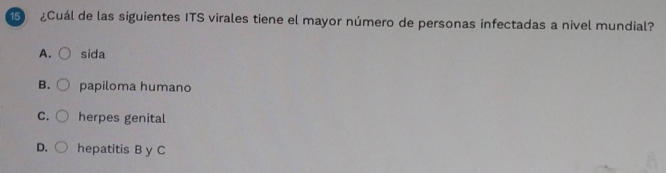 1 ¿Cuál de las siguientes ITS virales tiene el mayor número de personas infectadas a nivel mundial?
A. sida
B. ○ papiloma humano
C. ( herpes genital
D. ○ hepatitis B y C