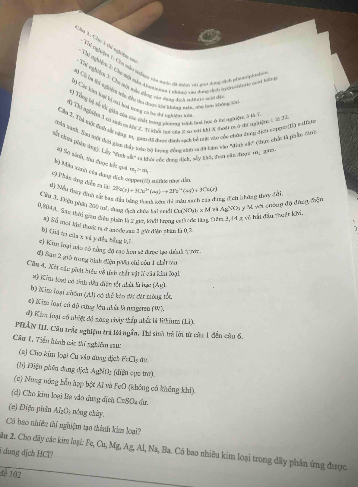 Au 1. Cho 3 thí nghiệm sa
- Thí nghiệm 1: Cho mẫu sodium vào nước đã thêm vài giọt dung dịch phenolphtalein
- Thí nghiệm 2: Cho một mẫu Aluminium ( nhôm) vào dung địch hydrochtoric acid loãng
* Thí nghiệm 3: Cho một mẫu đồng vào dung dịch suffurie acid đặc
á) Cả ba thí nghiệm trên đều thu được khi không màu, nhẹ hơn không khi
D) Các kim loại bị oxi hoả trong cả ba thí nghiệm trên
c) Tổng hệ số tối gián của các chất trong phương trình hoá học ở thí nghiệm 3 là 7.
d) Thí nghiệm 3 có sinh ra khí Z. Tỉ khổi hơi của Z so với khí X thoát ra ở thí nghiệm 1 là 32.
Câu 2. Thả một đinh sắt nặng m, gam đã được đánh sạch bề mặt vào cốc chứa dung dịch copper(II) sulfate
màu xanh. Sau một thời gian thấy toàn bộ lượng đồng sinh ra đã bám vào ''đinh sắt'' (thực chất là phần đinh
sắt chưa phản ứng). Lấy ''đinh sắt'' ra khỏi cốc dung dịch, sấy khô, đem cân được m_2 gam.
a) So sánh, thu được kết quả m_2>m_1.
b) Màu xanh của dung dịch ( 2Fe(s)+3Cu^(2+)(aq)to 2Fe^(3+)(aq)+3Cu(s)
sulfate nhạt đần.
c) Phản ứng diễn ra là:
d) Nếu thay đinh sắt ba
ang dịch không thay đổi.
Câu 3. Điện phân 200 mL dung dịch chứa hai muối Cu(NO_3)_2* M và AgNO₃ y M với cường độ dòng điện
0,804A. Sau thời gian điện phân là 2 giờ, khối lượng thêm 3,44 g và bắt đầu thoát khí.
a) Số mol khí thoát ra ở anode sau 2 giờ điên phân là 0,2
b) Giá trị của x và y đều bằng 0,1.
c) Kim loại nào có nồng độ cao hơn sẽ được tạo thành trước.
d) Sau 2 giờ trong bình điện phân chỉ còn 1 chất tan.
Câu 4. Xét các phát biểu về tính chất vật lí của kim loại.
a) Kim loại có tính dẫn điện tốt nhất là bạc (Ag).
b) Kim loại nhôm (Al) có thể kéo dài dát mỏng tốt.
c) Kim loại có độ cứng lớn nhất là tungsten (W).
d) Kim loại có nhiệt độ nóng chảy thấp nhất là lithium (Li).
PHÀN III. Câu trắc nghiệm trả lời ngắn. Thí sinh trả lời từ câu 1 đến câu 6.
Câu 1. Tiến hành các thí nghiệm sau:
(a) Cho kim loại Cu vào dung dịch FeCl₃ dư.
(b) Điện phân dung dịch AgNO_3 (điện cực trơ).
(c) Nung nóng hỗn hợp bột Al và FeO (không có không khí).
(d) Cho kim loại Ba vào dung dịch CuSO_4 du.
(e) Điện phân Al_2O_3 nóng chày.
Có bao nhiêu thí nghiệm tạo thành kim loại?
i dung dịch HCl? ầu 2. Cho dãy các kim loại: Fe, Cu, Mg, Ag, Al, Na, Ba. Có bao nhiêu kim loại trong dãy phản ứng được
đề 102