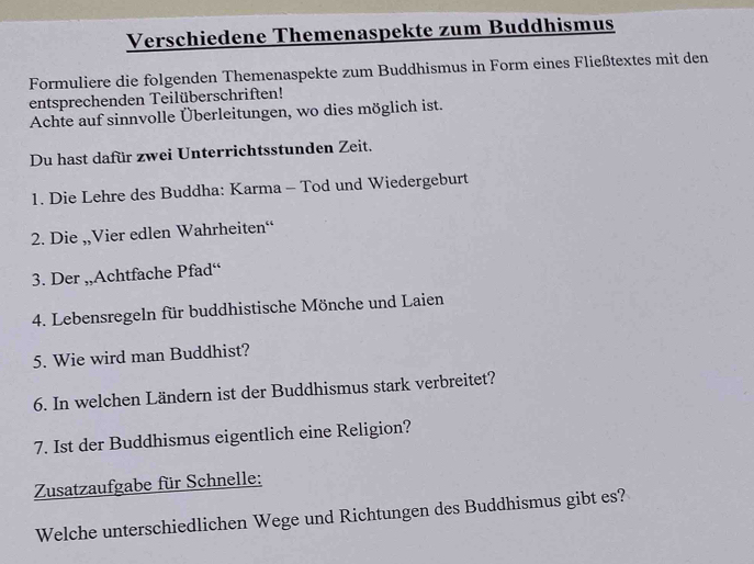 Verschiedene Themenaspekte zum Buddhismus 
Formuliere die folgenden Themenaspekte zum Buddhismus in Form eines Fließtextes mit den 
entsprechenden Teilüberschriften! 
Achte auf sinnvolle Überleitungen, wo dies möglich ist. 
Du hast dafür zwei Unterrichtsstunden Zeit. 
1. Die Lehre des Buddha: Karma - Tod und Wiedergeburt 
2. Die ,Vier edlen Wahrheiten“ 
3. Der ,,Achtfache Pfad“ 
4. Lebensregeln für buddhistische Mönche und Laien 
5. Wie wird man Buddhist? 
6. In welchen Ländern ist der Buddhismus stark verbreitet? 
7. Ist der Buddhismus eigentlich eine Religion? 
Zusatzaufgabe für Schnelle: 
Welche unterschiedlichen Wege und Richtungen des Buddhismus gibt es?