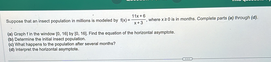 Suppose that an insect population in millions is modeled by f(x)= (11x+6)/x+3  , where x≥ 0 is in months. Complete parts (a) through (d). 
(a) Graph f in the window [0,16] by [0,16]. Find the equation of the horizontal asymptote. 
(b) Determine the initial insect population. 
(c) What happens to the population after several months? 
(d) Interpret the horizontal asymptote.