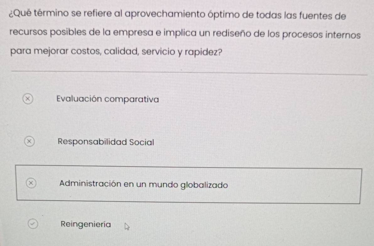 ¿Qué término se refiere al aprovechamiento óptimo de todas las fuentes de
recursos posibles de la empresa e implica un rediseño de los procesos internos
para mejorar costos, calidad, servicio y rapidez?
Evaluación comparativa
× Responsabilidad Social
Administración en un mundo globalizado
Reingeniería