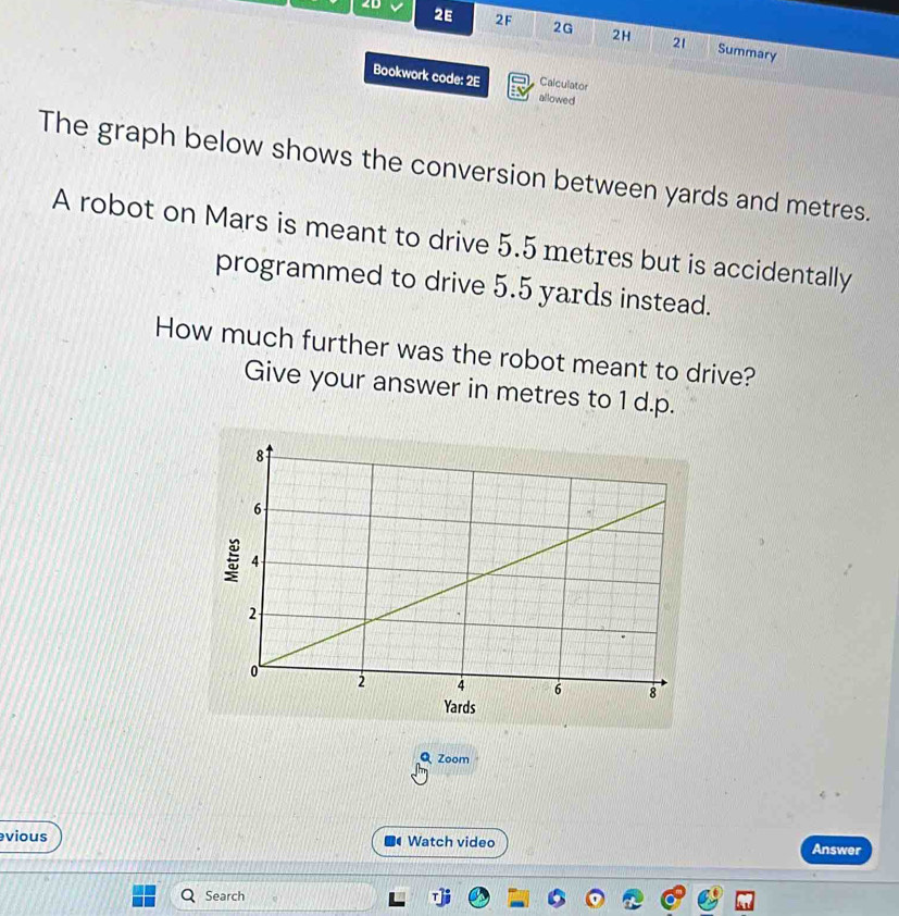 yards and metres. 
A robot on Mars is meant to drive 5.5 metres but is accidentally 
programmed to drive 5.5 yards instead. 
How much further was the robot meant to drive? 
Give your answer in metres to 1 d.p. 
ds 
Q Zoom 
vious Watch video Answer 
Search