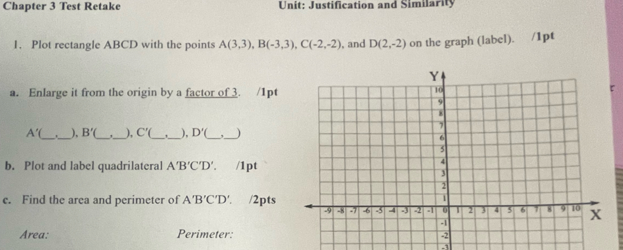 Chapter 3 Test Retake Unit: Justification and Similarity 
1. Plot rectangle ABCD with the points A(3,3), B(-3,3), C(-2,-2) , and D(2,-2) on the graph (label). /1pt 
a. Enlarge it from the origin by a factor of 3. /1pt
A' __), B'( _ _), C' __), D'( _ _) 
b. Plot and label quadrilateral A'B'C'D'. /1pt 
c. Find the area and perimeter of A'B'C'D'. /2pts 
Area: Perimeter: