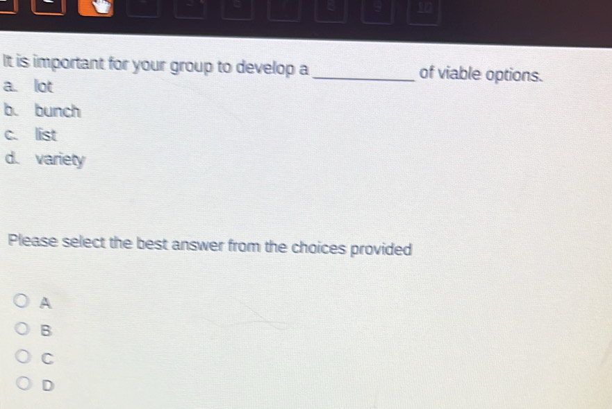 ξ
10
It is important for your group to develop a _of viable options.
a. lot
b. bunch
c. list
d. variety
Please select the best answer from the choices provided
A
B
C
D