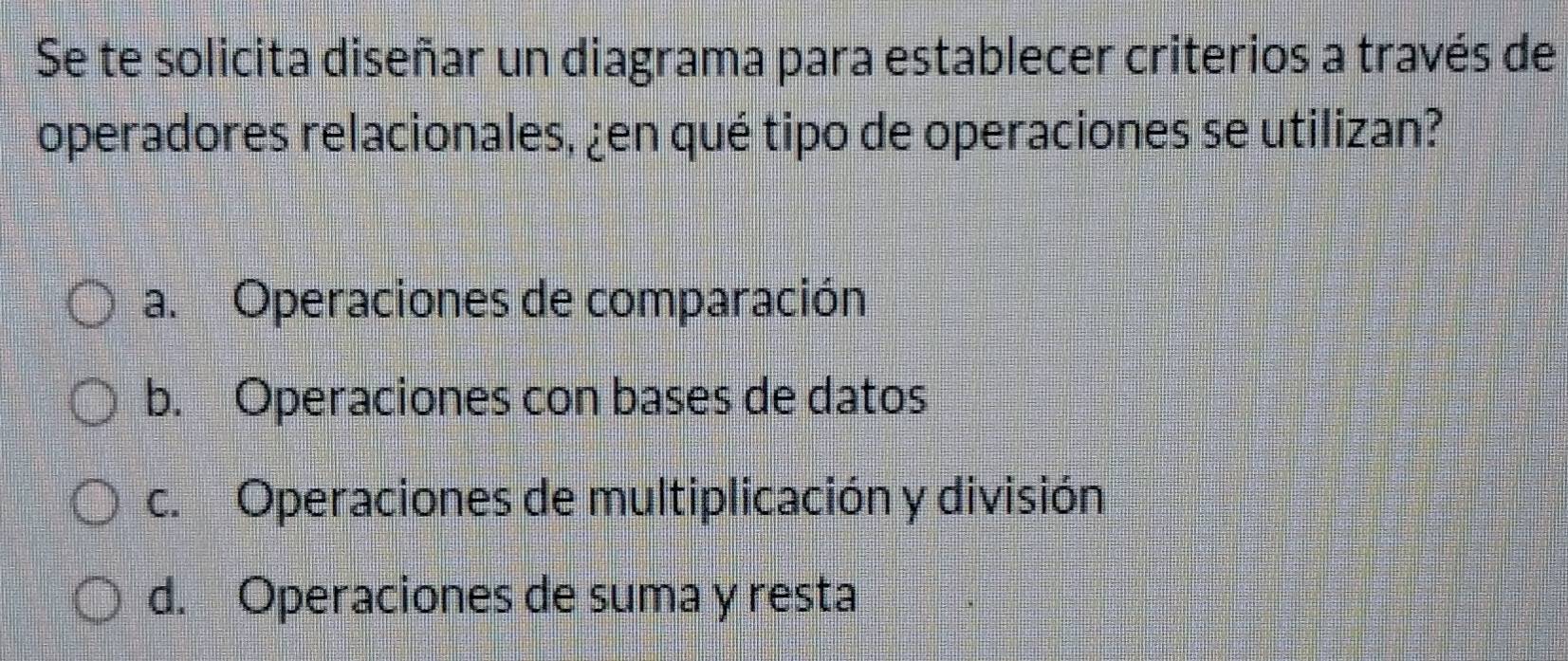 Se te solicita diseñar un diagrama para establecer criterios a través de
operadores relacionales, ¿en qué tipo de operaciones se utilizan?
a. Operaciones de comparación
b. Operaciones con bases de datos
c. Operaciones de multiplicación y división
d. Operaciones de suma y resta