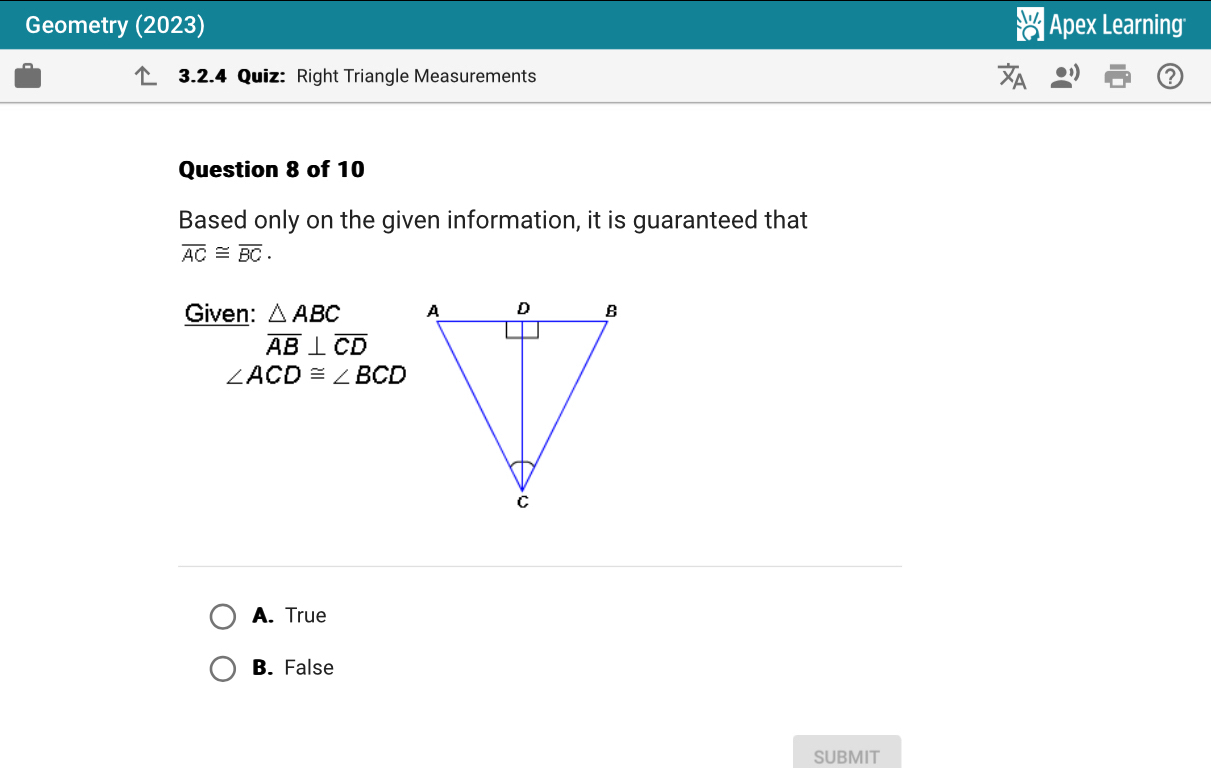 Geometry (2023) Apex Learning
3.2.4 Quiz: Right Triangle Measurements
Question 8 of 10
Based only on the given information, it is guaranteed that
overline AC≌ overline BC. 
Given: △ ABC
overline AB⊥ overline CD
∠ ACD≌ ∠ BCD
A. True
B. False
SUBMIT