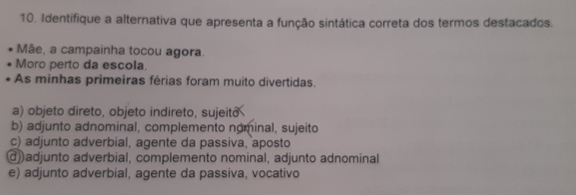 Identifique a alternativa que apresenta a função sintática correta dos termos destacados.
Mãe, a campainha tocou agora.
Moro perto da escola.
As minhas primeiras férias foram muito divertidas.
a) objeto direto, objeto indireto, sujeito
b) adjunto adnominal, complemento nominal, sujeito
c) adjunto adverbial, agente da passiva, aposto
d) adjunto adverbial, complemento nominal, adjunto adnominal
e) adjunto adverbial, agente da passiva, vocativo