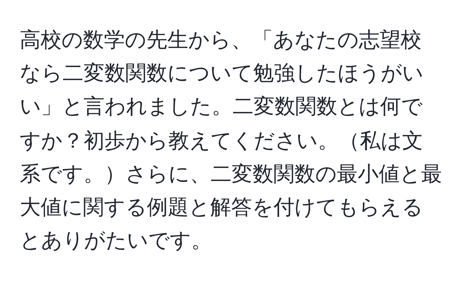 高校の数学の先生から、「あなたの志望校なら二変数関数について勉強したほうがいい」と言われました。二変数関数とは何ですか？初歩から教えてください。私は文系です。さらに、二変数関数の最小値と最大値に関する例題と解答を付けてもらえるとありがたいです。