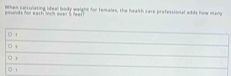 When calculating ideal body weight for females, the health care professional adds how many
pounds for each inch over 5 feet
, 
1