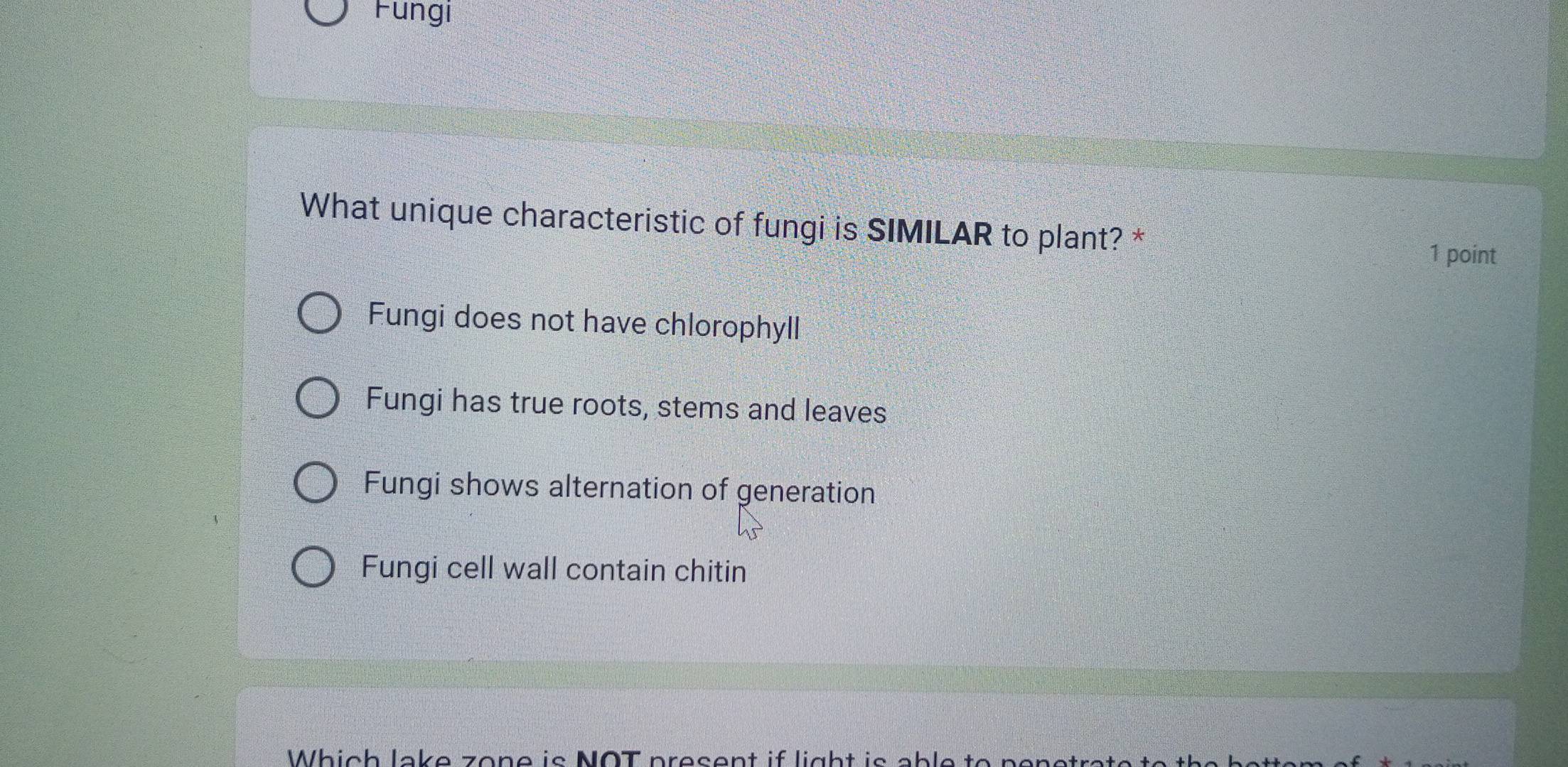 Fungi
What unique characteristic of fungi is SIMILAR to plant? *
1 point
Fungi does not have chlorophyll
Fungi has true roots, stems and leaves
Fungi shows alternation of generation
Fungi cell wall contain chitin
Which lake zone is NOT present if light is able to penetrat