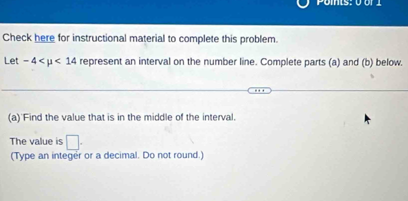 Points: 0 or 1 
Check here for instructional material to complete this problem. 
Let -4 <14</tex> represent an interval on the number line. Complete parts (a) and (b) below. 
(a) Find the value that is in the middle of the interval. 
The value is □. 
(Type an integer or a decimal. Do not round.)