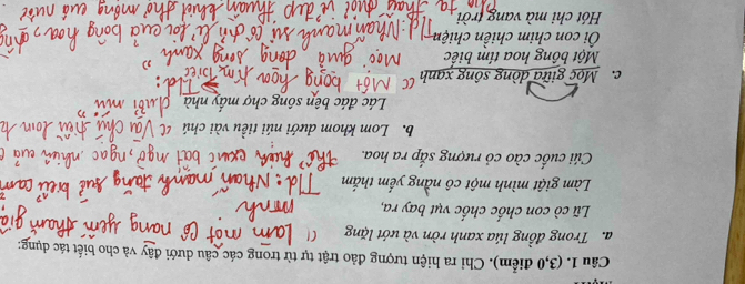 (3,0 điểm). Chỉ ra hiện tượng đảo trật tự từ trong các câu dưới đây và cho biết tác dụng:
a. Trong đồng lúa xanh rờn và ướt lặng
Lũ cò con chốc chốc vụt bay ra,
Làm giật mình một cô nằng yếm thắm
Cúi cuốc cào cỏ rượng sắp ra hoa.
b. Lom khom dưới núi tiều vài chú
Lác đác bên sông chợ mầy nhà
c. Mọc giữa dòng sông xạnh
Một bông hoa tím biếc
Ôi con chim chiền chiện
Hót chi mà vang trời