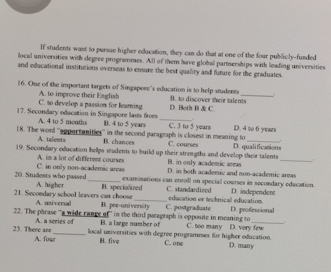 If students want to pursue higher education, they can do that at one of the four publicly-funded
local universities with degree programmes. All of them have global partnerships with leading universities
and educational institutions overseas to ensure the best quality and future for the graduates.
16. One of the important targets of Singapore’s education is to help students _.
A. to improve their English B. to discover their talents
C. to develop a passion for learning D. Both B & C.
17. Secondary education in Singapore lasts from_ .
A. 4 to 5 months B. 4 to 5 years C. 3 to 5 years D. 4 to 6 years
18. The word “opportunities” in the second paragraph is closest in meaning to_ .
A. talents B. chances C. courses D. qualifications
19. Secondary education helps students to build up their strengths and develop their talents _.
A. in a lot of different courses B. in only academic areas
C. in only non-academic areas D. in both academic and non-academic areas
20. Students who passed _examinations can enroll on special courses in secondary education.
A. higher B. specialized C. standardized D. independent
21. Secondary school leavers can choose _education or technical education.
A. universal B. pre-university C. postgraduate D. professional
22. The phrase “a wide range of ” in the third paragraph is opposite in meaning to _ .
A. a series of B. a large number of C. too many D. very few
23. There are _local universities with degree programmes for higher education.
A. four B. five C. one D. many