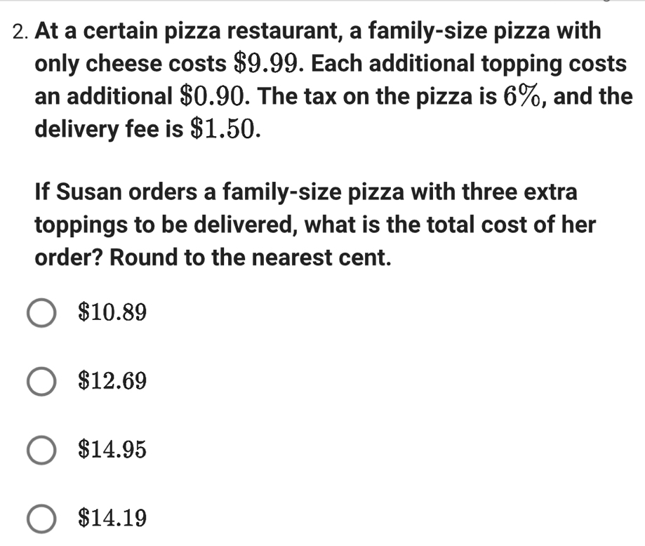 At a certain pizza restaurant, a family-size pizza with
only cheese costs $9.99. Each additional topping costs
an additional $0.90. The tax on the pizza is 6%, and the
delivery fee is $1.50.
If Susan orders a family-size pizza with three extra
toppings to be delivered, what is the total cost of her
order? Round to the nearest cent.
$10.89
$12.69
$14.95
$14.19