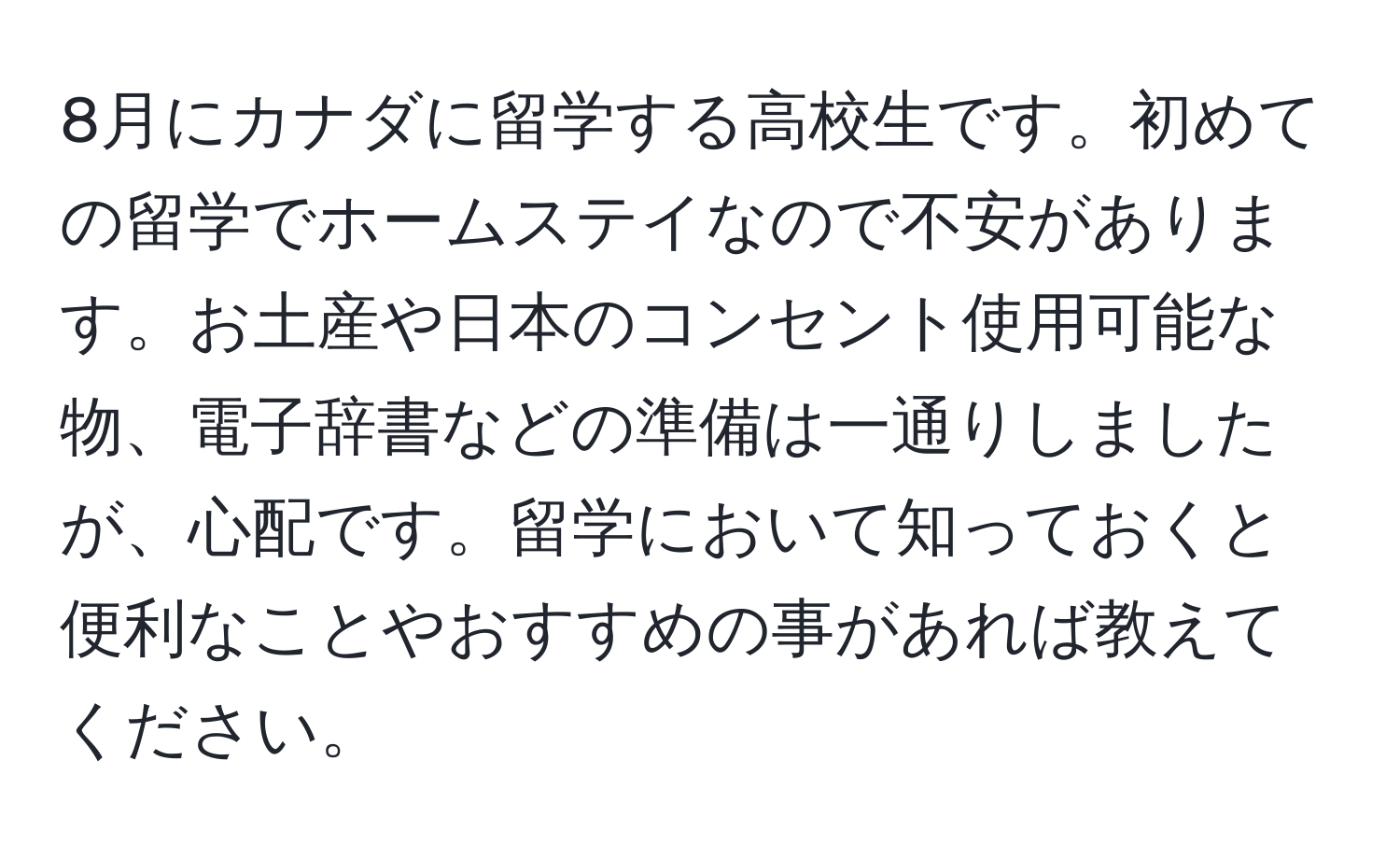 8月にカナダに留学する高校生です。初めての留学でホームステイなので不安があります。お土産や日本のコンセント使用可能な物、電子辞書などの準備は一通りしましたが、心配です。留学において知っておくと便利なことやおすすめの事があれば教えてください。