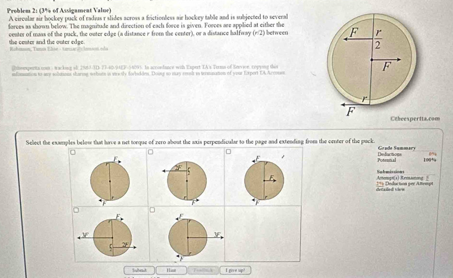 Problem 2: (3% of Assignment Value)
A circular air hockey puck of radius r slides across a frictionless air hockey table and is subjected to several
forces as shown below. The magnitude and direction of each force is given. Forces are applied at either the
center of mass of the puck, the outer edge (a distance r from the center), or a distance halfway (r/2 ) between 
the center and the outer edge.
Robmson, Tamix Elise - taman @clemson. edu
theexpertta nom  tracking id: 286J-3D-77-40-94EF-54095. In accordance with Expert TA's Terms of Service, copying this
sfornation to any solutions sharing website is strictly forbidden. Doing so may result in termination of your Expert TA Account
Otheexpertta.com
Select the examples below that have a net torque of zero about the axis perpendicular to the page and extending from the center of the puck.
Grade Summary
Deductions 0%
Potential 100%
Submissions
Attempt(s) Remaining 5
2% Deduction per Attempt
detailed view
Subrit Hint Fealinck I give up!