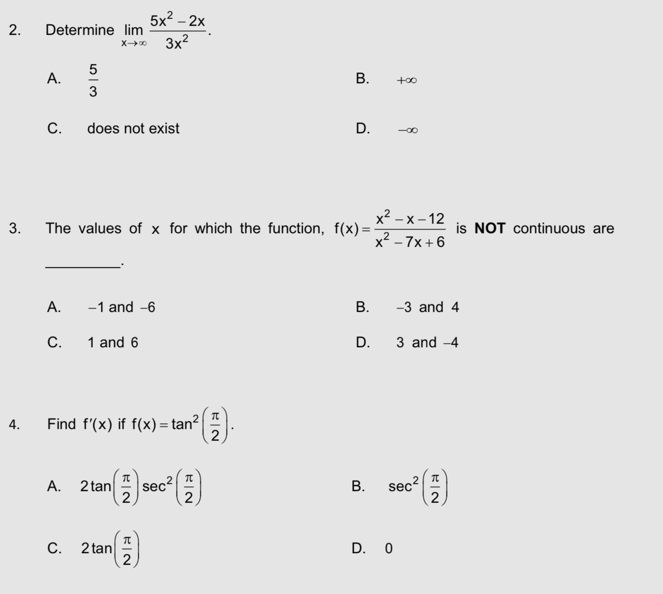 Determine limlimits _xto ∈fty  (5x^2-2x)/3x^2 .
A.  5/3 
B. +∞
C. does not exist D. -∞
3. The values of x for which the function, f(x)= (x^2-x-12)/x^2-7x+6  is NOT continuous are
_
A. -1 and -6 B. -3 and 4
C. 1 and 6 D. 3 and -4
4. Find f'(x) if f(x)=tan^2( π /2 ).
A. 2tan ( π /2 )sec^2( π /2 ) sec^2( π /2 )
B.
C. 2tan ( π /2 ) D. 0