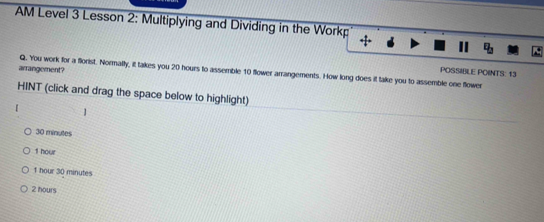AM Level 3 Lesson 2: Multiplying and Dividing in the Workp
arrangement?
Q. You work for a florist. Normally, it takes you 20 hours to assemble 10 flower arrangements. How long does it take you to assemble one flower
POSSIBLE POINTS: 13
HINT (click and drag the space below to highlight)
30 minutes
1 hour
1 hour 30 minutes
2 hours