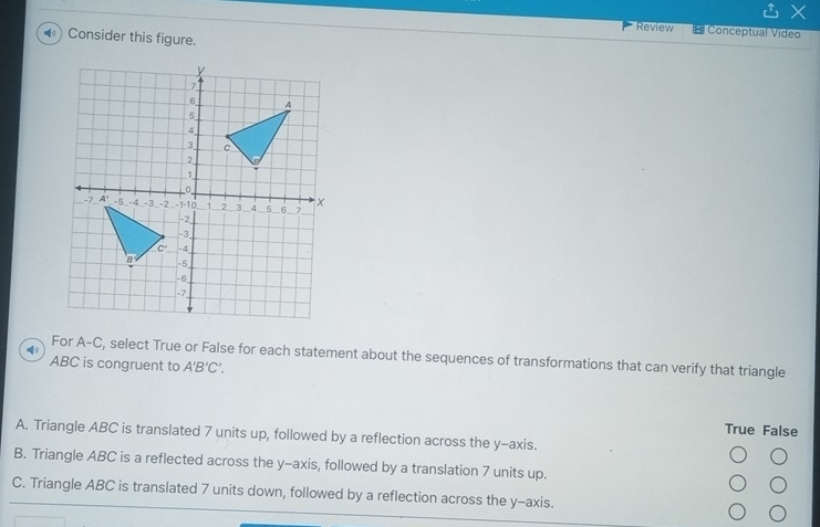 Review # Conceptual Video
◀) Consider this figure.
For A-C, select True or False for each statement about the sequences of transformations that can verify that triangle
ABC is congruent to A'B'C'.
True False
A. Triangle ABC is translated 7 units up, followed by a reflection across the y-axis.
B. Triangle ABC is a reflected across the y-axis, followed by a translation 7 units up.
C. Triangle ABC is translated 7 units down, followed by a reflection across the y-axis.