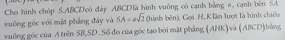 Cho hình chóp S. ABCDcó đáy ABCDlà hình vuông có cạnh bằng #, cạnh bên SA 
vuông góc với mặt phẳng đáy và SA=asqrt(2) (hình bên). Gọi H,KTân lượt là hình chiếu 
vuông góc của A trên SB,SD . Số đo của góc tạo bởi mặt phẳng (AHK) và (ABCD)bằng