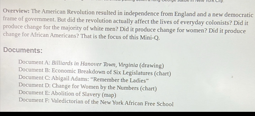 New fork Ciy
Overview: The American Revolution resulted in independence from England and a new democratic
frame of government. But did the revolution actually affect the lives of everyday colonists? Did it
produce change for the majority of white men? Did it produce change for women? Did it produce
change for African Americans? That is the focus of this Mini-Q.
Documents:
Document A: Billiards in Hanover Town, Virginia (drawing)
Document B: Economic Breakdown of Six Legislatures (chart)
Document C: Abigail Adams: “Remember the Ladies”
Document D: Change for Women by the Numbers (chart)
Document E: Abolition of Slavery (map)
Document F: Valedictorian of the New York African Free School