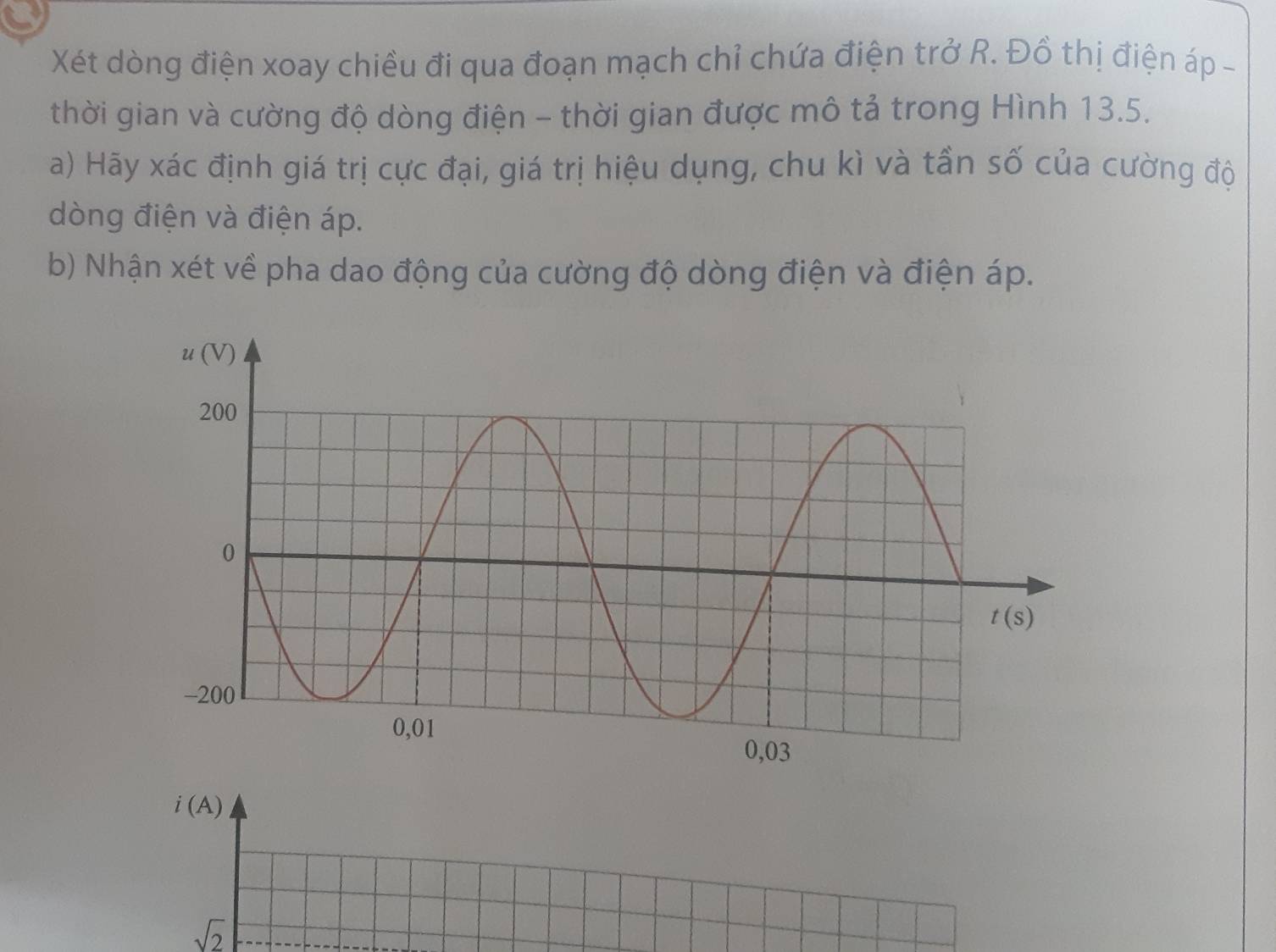 Xét dòng điện xoay chiều đi qua đoạn mạch chỉ chứa điện trở R. Đồ thị điện áp -
thời gian và cường độ dòng điện - thời gian được mô tả trong Hình 13.5.
a) Hãy xác định giá trị cực đại, giá trị hiệu dụng, chu kì và tần số của cường độ
dòng điện và điện áp.
b) Nhận xét về pha dao động của cường độ dòng điện và điện áp.
i(A)
sqrt(2)