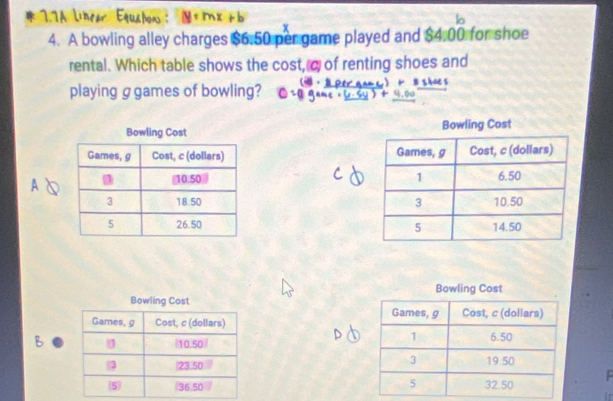 17A Linear Equañon :
lo
4. A bowling alley charges $6.50 per game played and $4.00 for shoe
rental. Which table shows the cost, c of renting shoes and
playing g games of bowling? ·





Bowling Cost 
Games, g Cost, c (dollars)
B /10.50)
3 23.50
5 (36,50