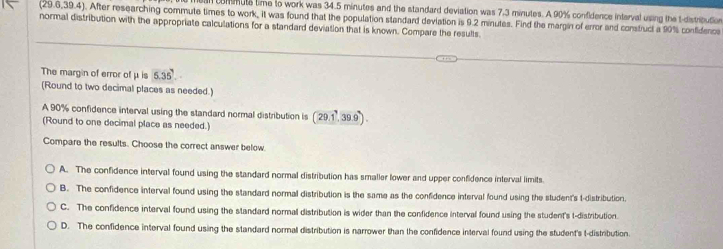 an commute time to work was 34.5 minutes and the standard deviation was 7,3 minutes. A 90% confidence interval using the t-distribution
(29.6,39.4). After researching commute times to work, it was found that the population standard deviation is 9.2 minutes. Find the margin of error and consfruct a 90% confidence
normal distribution with the appropriate calculations for a standard deviation that is known. Compare the results.
The margin of error of μ is 5.35. 
(Round to two decimal places as needed.)
A 90% confidence interval using the standard normal distribution is (29.1,39.9). 
(Round to one decimal place as needed.)
Compare the results. Choose the correct answer below.
A. The confidence interval found using the standard normal distribution has smaller lower and upper confidence interval limits
B. The confidence interval found using the standard normal distribution is the same as the confidence interval found using the student's t-distribution.
C. The confidence interval found using the standard normal distribution is wider than the confidence interval found using the student's t-distribution
D. The confidence interval found using the standard normal distribution is narrower than the confidence interval found using the student's t-distribution.