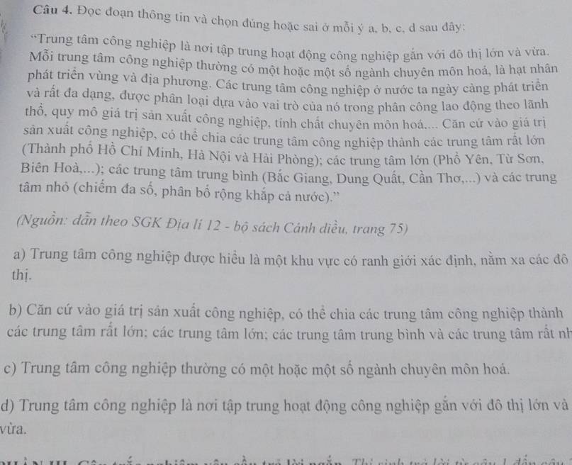 Đọc đoạn thông tin và chọn đúng hoặc sai ở mỗi ý a, b, c, d sau đây:
*Trung tâm công nghiệp là nơi tập trung hoạt động công nghiệp gắn với đô thị lớn và vừa.
Mỗi trung tâm công nghiệp thường có một hoặc một số ngành chuyên môn hoá, là hạt nhân
phát triển vùng và địa phương. Các trung tâm công nghiệp ở nước ta ngày cảng phát triển
và rất đa dạng, được phân loại dựa vào vai trò của nó trong phân công lao động theo lãnh
thổ, quy mô giá trị sản xuất công nghiệp, tính chất chuyên môn hoá.... Căn cứ vào giá trị
sản xuất công nghiệp, có thể chia các trung tâm công nghiệp thành các trung tâm rất lớn
(Thành phố Hồ Chí Minh, Hà Nội và Hải Phòng); các trung tâm lớn (Phồ Yên, Từ Sơn,
Biên Hoà,...); các trung tâm trung bình (Bắc Giang, Dung Quất, Cần Thơ,...) và các trung
tâm nhỏ (chiếm đa số, phân bố rộng khắp cả nước).''
(Nguồn: dẫn theo SGK Địa lí 12 - bộ sách Cánh diều, trang 75)
a) Trung tâm công nghiệp được hiều là một khu vực có ranh giới xác định, nằm xa các đô
thj.
b) Căn cứ vào giá trị sản xuất công nghiệp, có thể chia các trung tâm công nghiệp thành
các trung tâm rất lớn; các trung tâm lớn; các trung tâm trung bình và các trung tâm rất nh
c) Trung tâm công nghiệp thường có một hoặc một số ngành chuyên môn hoá.
d) Trung tâm công nghiệp là nơi tập trung hoạt động công nghiệp gắn với đô thị lớn và
vừa.