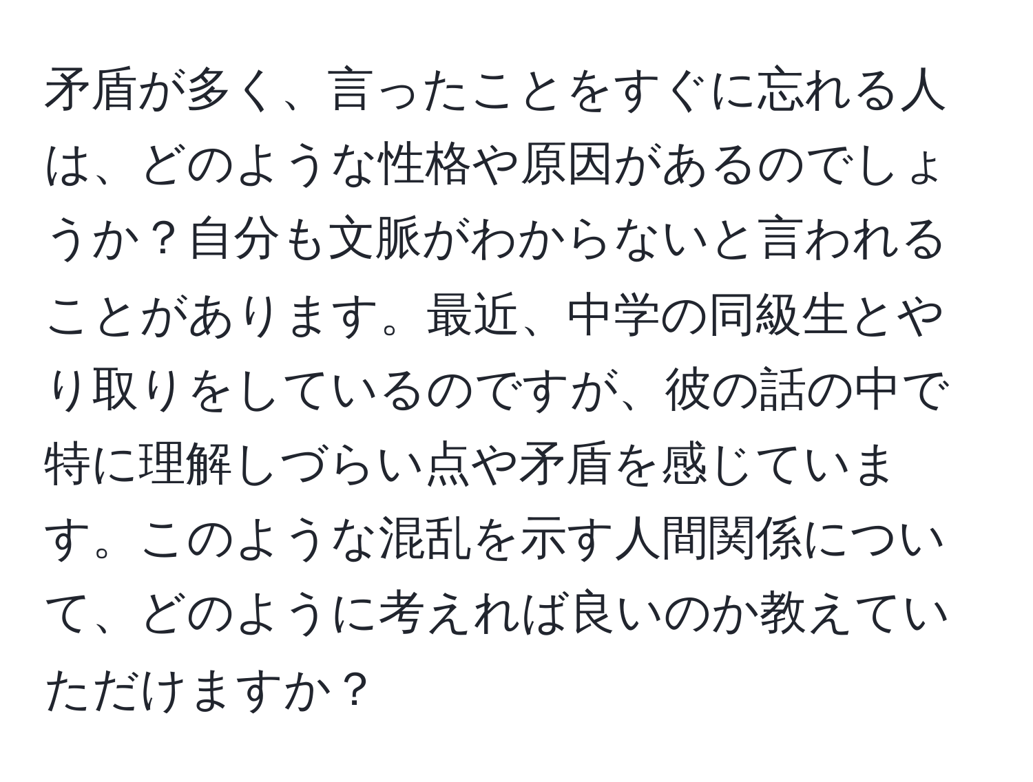 矛盾が多く、言ったことをすぐに忘れる人は、どのような性格や原因があるのでしょうか？自分も文脈がわからないと言われることがあります。最近、中学の同級生とやり取りをしているのですが、彼の話の中で特に理解しづらい点や矛盾を感じています。このような混乱を示す人間関係について、どのように考えれば良いのか教えていただけますか？