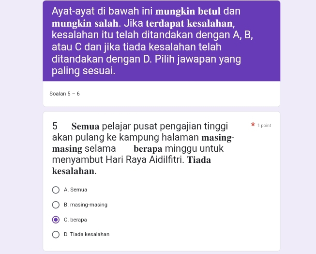 Ayat-ayat di bawah ini mungkin betul dan
mungkin salah. Jika terdapat kesalahan,
kesalahan itu telah ditandakan dengan A, B,
atau C dan jika tiada kesalahan telah
ditandakan dengan D. Pilih jawapan yang
paling sesuai.
Soalan 5 - 6
5 Semua pelajar pusat pengajian tinggi 1 point
akan pulang ke kampung halaman masing-
masing selama berapa minggu untuk
menyambut Hari Raya Aidilfıtri. Tiada
kesalahan.
A. Semua
B. masing-masing
C. berapa
D. Tiada kesalahan