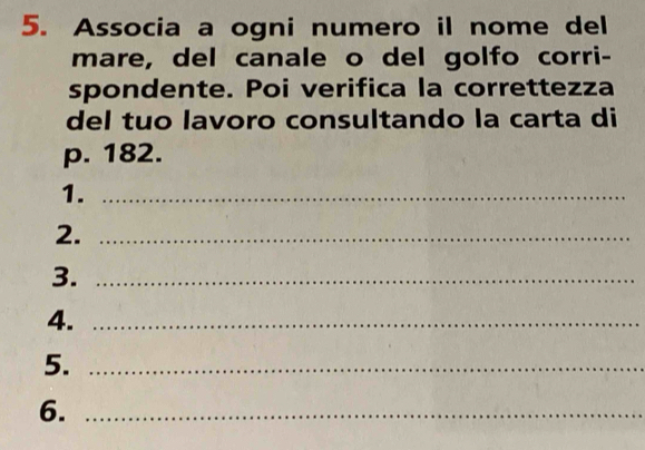 Associa a ogni numero il nome del 
mare, del canale o del golfo corri- 
spondente. Poi verifica la correttezza 
del tuo lavoro consultando la carta di
p. 182. 
1._ 
2._ 
3._ 
4._ 
5._ 
6._