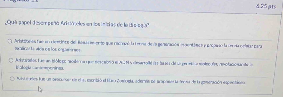 ¿Qué papel desempeñó Aristóteles en los inicios de la Biología?
Aristóteles fue un científico del Renacimiento que rechazó la teoría de la generación espontánea y propuso la teoría celular para
explicar la vida de los organismos.
Aristóteles fue un biólogo moderno que descubrió el ADN y desarrolló las bases de la genética molecular, revolucionando la
biología contemporánea.
Aristóteles fue un precursor de ella, escribió el libro Zoología, además de proponer la teoría de la generación espontánea.