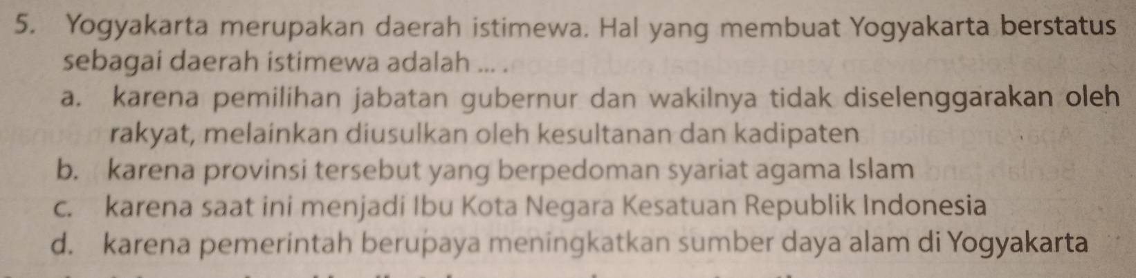 Yogyakarta merupakan daerah istimewa. Hal yang membuat Yogyakarta berstatus
sebagai daerah istimewa adalah ... .
a. karena pemilihan jabatan gubernur dan wakilnya tidak diselenggarakan oleh
rakyat, melainkan diusulkan oleh kesultanan dan kadipaten
b. karena provinsi tersebut yang berpedoman syariat agama Islam
c. karena saat ini menjadi Ibu Kota Negara Kesatuan Republik Indonesia
d. karena pemerintah berupaya meningkatkan sumber daya alam di Yogyakarta