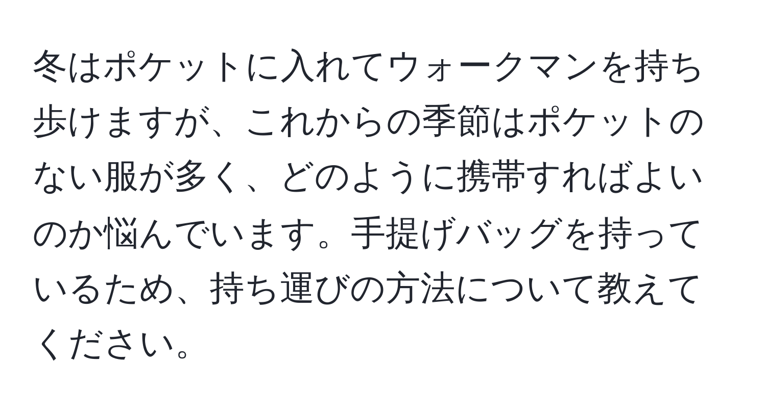 冬はポケットに入れてウォークマンを持ち歩けますが、これからの季節はポケットのない服が多く、どのように携帯すればよいのか悩んでいます。手提げバッグを持っているため、持ち運びの方法について教えてください。