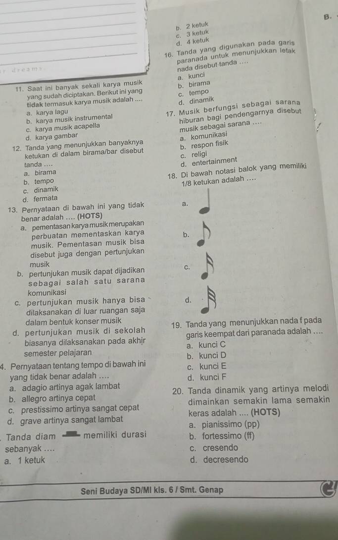 b. 2 ketuk
d. 4 ketuk c. 3 ketuk
_16. Tanda yang digunakan pada garis
_paranada untuk menunjukkan letak
d r e am
nada disebut-tanda ....
a. kunci
11. Saat ini banyak sekali karya musik b. birama
yang sudah diciptakan. Berikut ini yang
tidak termasuk karya musik adalah .... c. tempo
d. dinamik
b. karya musik instrumental 17. Musik berfungsi sebagai sarana
a. karya lagu
c. karya musik acapella hiburan bagi pendengarnya disebut
musik sebagai sarana ....
d. karya gambar
b. respon fisik
12. Tanda yang menunjukkan banyaknya
ketukan di dalam birama/bar disebut a. komunikasi
c. religi
tanda ....
d. entertainment
a. birama
b. tempo 18. Di bawah notasi balok yang memiliki
1/8 ketukan adalah ..
c. dinamik
d. fermata
13. Pernyataan di bawah ini yang tidak a.
benar adalah ... (HOTS)
a. pementasan karya musik merupakan
perbuatan mementaskan karya b.
musik. Pementasan musik bisa
disebut juga dengan pertunjukan
musik
b. pertunjukan musik dapat dijadikan C.
sebagai salah satu sarana
komunikasi
c. pertunjukan musik hanya bisa d.
dilaksanakan di luar ruangan saja
dalam bentuk konser musik
d. pertunjukan musik di sekolah 19. Tanda yang menunjukkan nada f pada
biasanya dilaksanakan pada akhir garis keempat dari paranada adalah ....
semester pelajaran a. kunci C
4. Pernyataan tentang tempo di bawah ini b. kunci D
c. kunci E
yang tidak benar adalah .... d. kunci F
a. adagio artinya agak lambat
b. allegro artinya cepat 20. Tanda dinamik yang artinya melodi
dimainkan semakin lama semakin
c. prestissimo artinya sangat cepat keras adalah .... (HOTS)
d. grave artinya sangat lambat
a. pianissimo (pp)
Tanda diam memiliki durasi b. fortessimo (ff)
sebanyak .... c. cresendo
a. 1 ketuk d. decresendo
Seni Budaya SD/MI kls. 6 / Smt. Genap