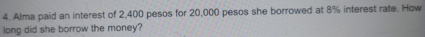 Alma paid an interest of 2,400 pesos for 20,000 pesos she borrowed at 8% interest rate. How 
long did she borrow the money?