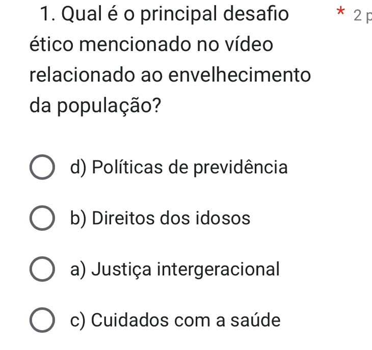 Qual é o principal desafio * 2 p
ético mencionado no vídeo
relacionado ao envelhecimento
da população?
d) Políticas de previdência
b) Direitos dos idosos
a) Justiça intergeracional
c) Cuidados com a saúde