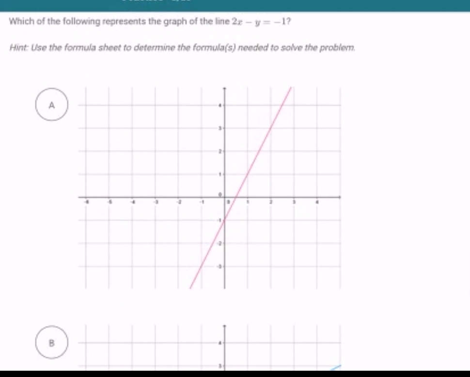 Which of the following represents the graph of the line 2x-y=-1 ?
Hint: Use the formula sheet to determine the formula(s) needed to solve the problem.
A
B
4
1