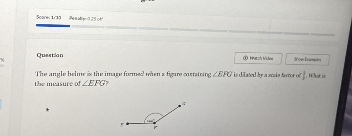 Score: 1/10 Penalty: 0.25 off
% Question
Watch Video Show Examples
The angle below is the image formed when a figure containing ∠ EFG is dilated by a scale factor of  2/3 . What is
the measure of ∠ EFG 2