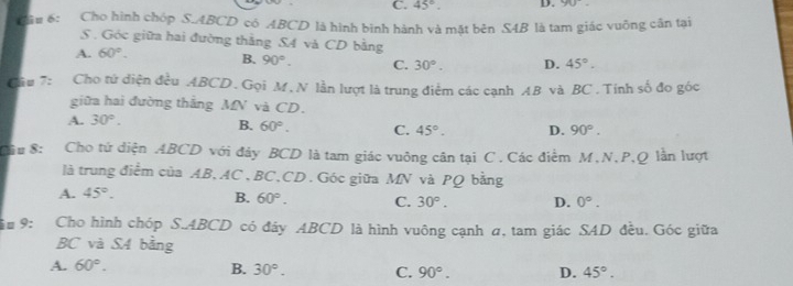 C. 45°. D. yu 
Câu 6: Cho hình chóp S. ABCD có ABCD là hình bình hành và mặt bên S4B là tam giác vuông cần tại
S. Góc giữa hai đường thắng S4 và CD bằng
A. 60°. B. 90°. C. 30°. D. 45°. 
Cầu 7: Cho tứ diện đều ABCD. Gọi M,N lần lượt là trung điểm các cạnh AB và BC. Tính số đo góc
giữa hai đường thắng MN và CD.
A. 30°.
B. 60°. C. 45°. D. 90°. 
Câu 8: Cho tứ diện ABCD với đảy BCD là tam giác vuông cân tại C. Các điểm M, N, P, Q lần lượt
là trung điểm của AB, AC, BC, CD. Góc giữa MN và PQ bằng
A. 45°.
B. 60°. C. 30°. D. 0°. 
# 9: Cho hình chóp S. ABCD có đây ABCD là hình vuông cạnh α, tam giác SAD đều. Góc giữa
BC và S4 bằng
A. 60°. B. 30°. C. 90°. D. 45°.