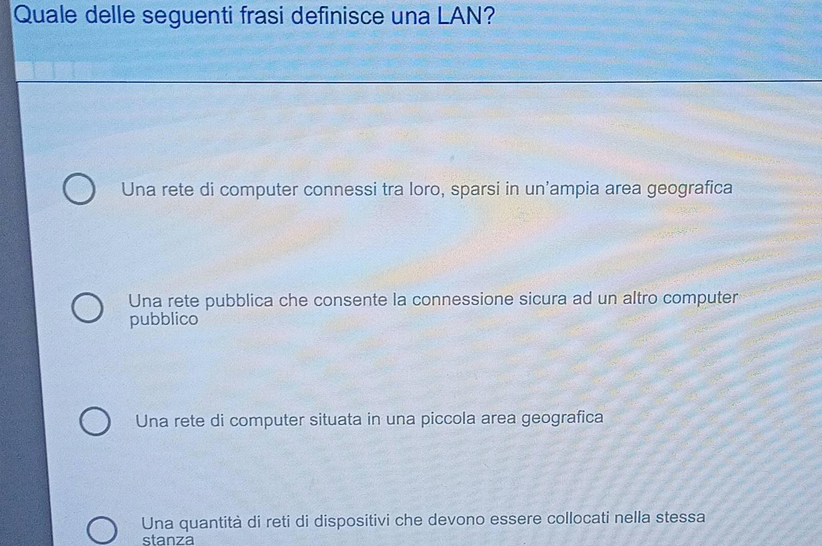 Quale delle seguenti frasi definisce una LAN?
Una rete di computer connessi tra loro, sparsi in un'ampia area geografica
Una rete pubblica che consente la connessione sicura ad un altro computer
pubblico
Una rete di computer situata in una piccola area geografica
Una quantità di reti di dispositivi che devono essere collocati nella stessa
stanza