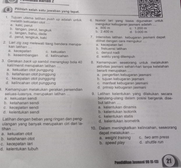 a Pilihlah salah satu jawaban yang tepat.
1. Tujuan utama latihan push up adalah untuk 6. Nomor lari yang biasa digunakan untuk
melatih kekuatan otot ....
a. kaki, perut mengukur kebugaran jasmani adalah ....
b. tangan, perut, tengkuk a. 800 m c. 1.200 m
c. tangan, bahu, dada b. 2.400 m d. 3.000 m
d. perut, tengkuk, kaki 7. Intensitas latihan kebugaran jasmani dapat
dilihat dengan cara mengukur ....
2. Lari zig zag melewati tiang bendera merupa- a. kecepatan lari
kan latihan .... b. frekuensi latihan
a. kecepatan c. kekuatan c. denyut nadi
b. keseimbangan d. kelincahan d. waktu yang ditempuh
3. Gerakan back up sambil menangkap bola 40 8. Kemampuan seseorang untuk melakukan
kali/menit merupakan latihan .... aktivitas jasmani sehari-hari tanpa kelelahan
a. kekuatan otot punggung berarti merupakan ....
b. ketahanan otot punggung a. pengertian kebugaran jasmani
c. kecepatan otot punggung b. tujuan kebugaran jaşmani
d.kelincahan otot punggung c. manfaat kebugaran jasmani
4. Kemampuan melakukan gerakan persendian d. prinsip kebugaran jasmani
seluas-luasnya, merupakan latihan .... 9. Latihan kelentukan yang dilakukan secara
a. kekuatan sendi berulang-ulang dalam posisi bergerak dise-
b. ketahanan sendi but latihan ....
c. kecepatan sendi a. kelentukan dinamis
d. kelentukan sendi b. kelentukan isotonik
Latihan dengan beban yang ringan dan peng- c. kelentukan statis
ulangan yang banyak merupakan ciri dari la- d. kelentukan isometrik
tihan .... 10. Dalam meningkatkan kelincahan, seseorang
a. kekuatan otot dapat melakukan ....
b. ketahanan otot a. weight training c. two arm press
c. kecepatan lari b. speed play d. shuttle run
d. kelentukan tubuh
Pondidikan Jasmani 98 (K-13) 21