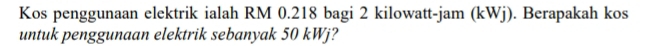 Kos penggunaan elektrik ialah RM 0.218 bagi 2 kilowatt -jam (kWj). Berapakah kos 
untuk penggunaan elektrik sebanyak 50 kWj?