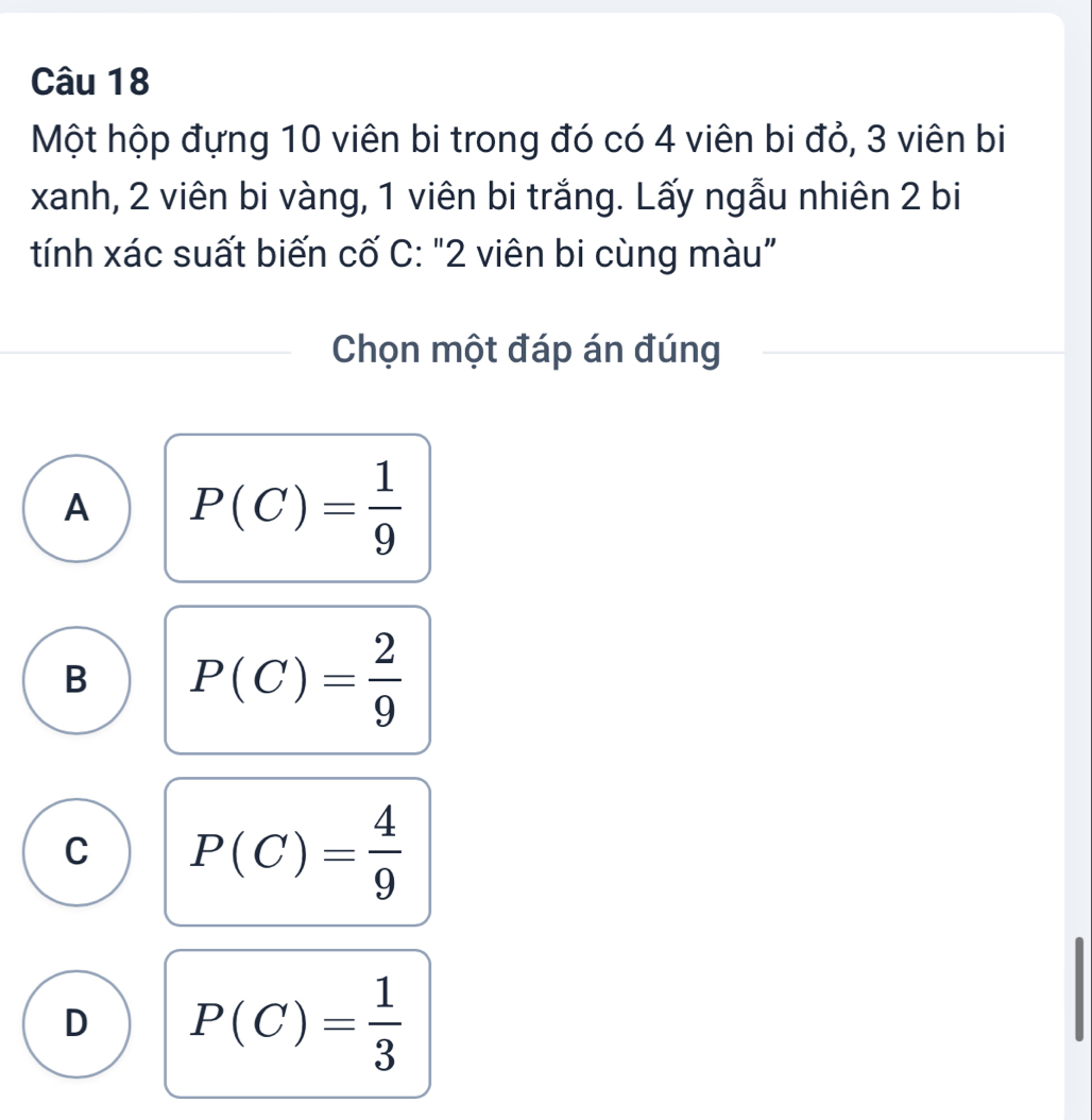 Một hộp đựng 10 viên bi trong đó có 4 viên bi đỏ, 3 viên bi
xanh, 2 viên bi vàng, 1 viên bi trắng. Lấy ngẫu nhiên 2 bi
tính xác suất biến cố C: "2 viên bi cùng màu”
Chọn một đáp án đúng
A P(C)= 1/9 
B P(C)= 2/9 
C P(C)= 4/9 
D P(C)= 1/3 